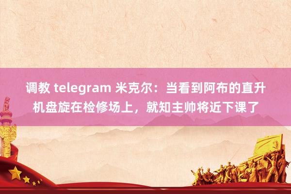 调教 telegram 米克尔：当看到阿布的直升机盘旋在检修场上，就知主帅将近下课了