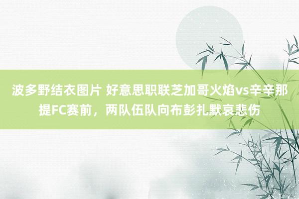 波多野结衣图片 好意思职联芝加哥火焰vs辛辛那提FC赛前，两队伍队向布彭扎默哀悲伤