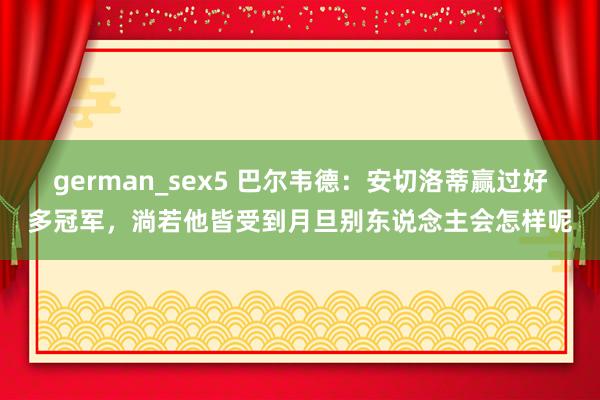 german_sex5 巴尔韦德：安切洛蒂赢过好多冠军，淌若他皆受到月旦别东说念主会怎样呢