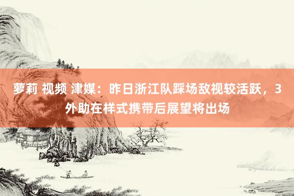 萝莉 视频 津媒：昨日浙江队踩场敌视较活跃，3外助在样式携带后展望将出场