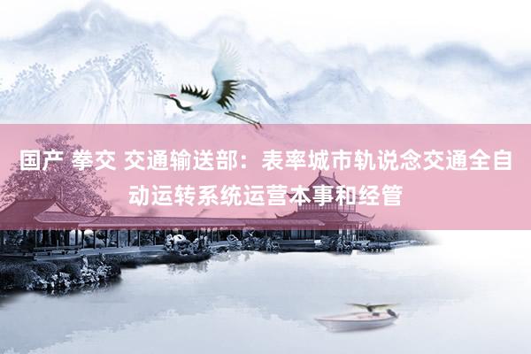 国产 拳交 交通输送部：表率城市轨说念交通全自动运转系统运营本事和经管