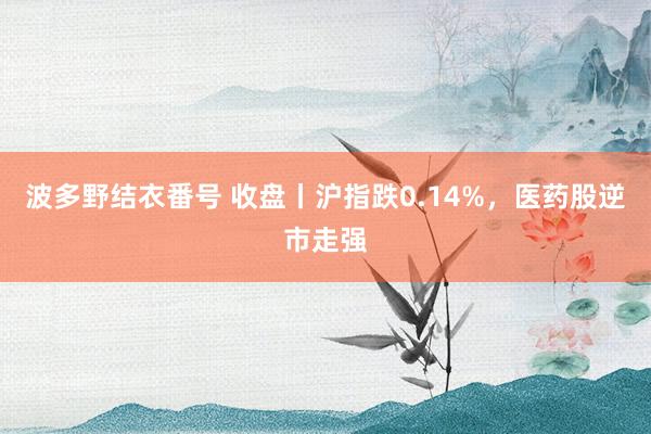 波多野结衣番号 收盘丨沪指跌0.14%，医药股逆市走强