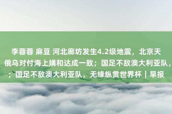 李蓉蓉 麻豆 河北廊坊发生4.2级地震，北京天津等地有震感；特朗普：俄乌对付海上媾和达成一致；国足不敌澳大利亚队，无缘纵贯世界杯｜早报
