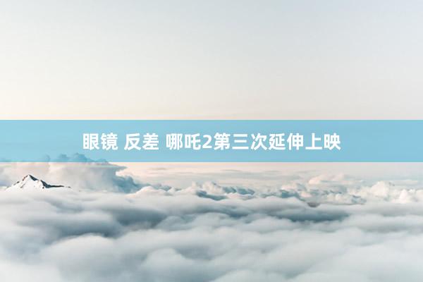 眼镜 反差 哪吒2第三次延伸上映