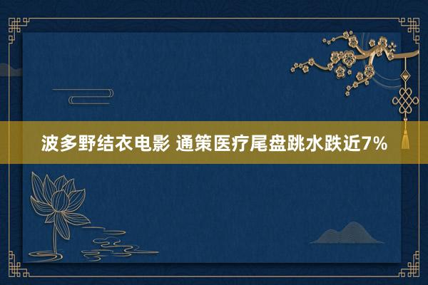 波多野结衣电影 通策医疗尾盘跳水跌近7%