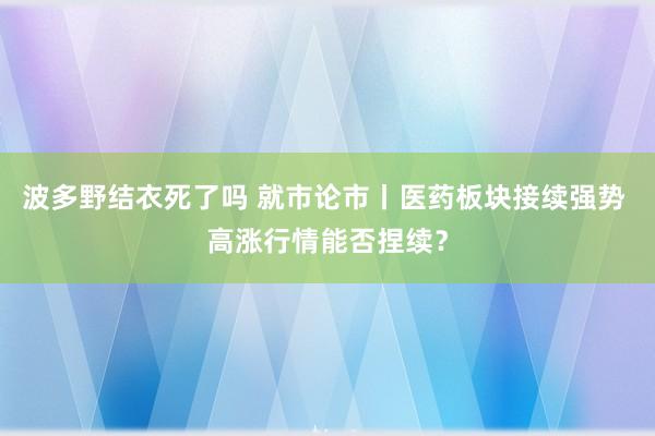 波多野结衣死了吗 就市论市丨医药板块接续强势 高涨行情能否捏续？