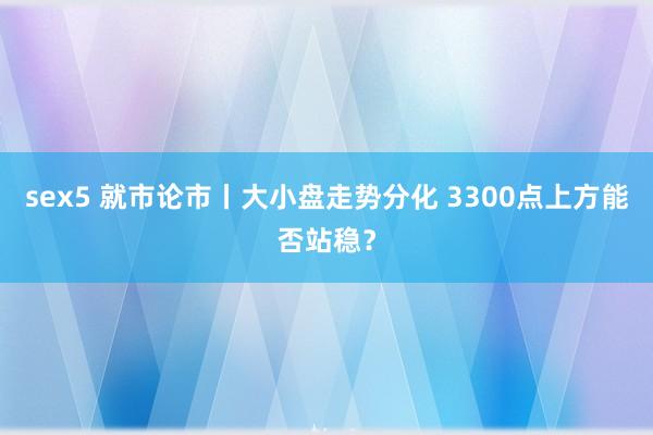 sex5 就市论市丨大小盘走势分化 3300点上方能否站稳？
