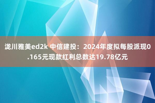 泷川雅美ed2k 中信建投：2024年度拟每股派现0.165元现款红利总数达19.78亿元