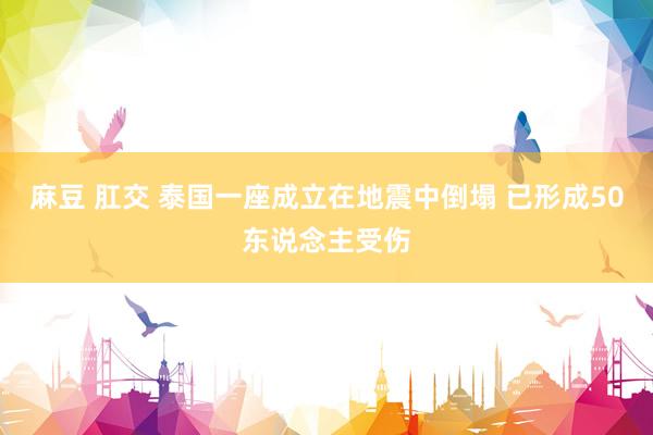 麻豆 肛交 泰国一座成立在地震中倒塌 已形成50东说念主受伤