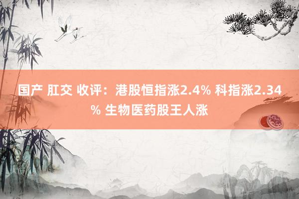 国产 肛交 收评：港股恒指涨2.4% 科指涨2.34% 生物医药股王人涨