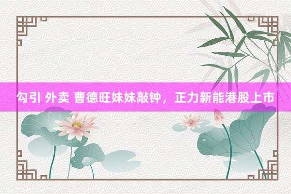 勾引 外卖 曹德旺妹妹敲钟，正力新能港股上市