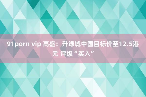91porn vip 高盛：升绿城中国目标价至12.5港元 评级“买入”