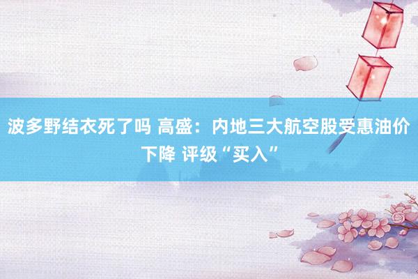 波多野结衣死了吗 高盛：内地三大航空股受惠油价下降 评级“买入”
