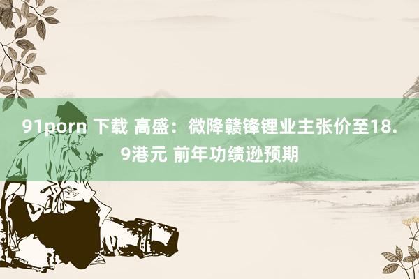 91porn 下载 高盛：微降赣锋锂业主张价至18.9港元 前年功绩逊预期
