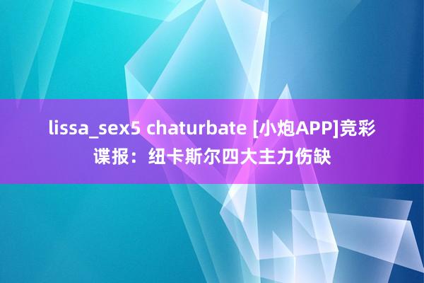 lissa_sex5 chaturbate [小炮APP]竞彩谍报：纽卡斯尔四大主力伤缺