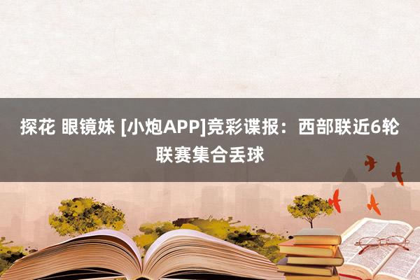 探花 眼镜妹 [小炮APP]竞彩谍报：西部联近6轮联赛集合丢球