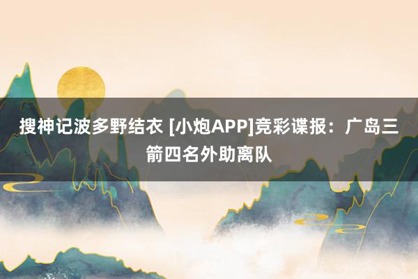 搜神记波多野结衣 [小炮APP]竞彩谍报：广岛三箭四名外助离队