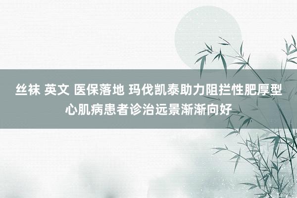 丝袜 英文 医保落地 玛伐凯泰助力阻拦性肥厚型心肌病患者诊治远景渐渐向好