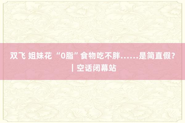 双飞 姐妹花 “0脂”食物吃不胖……是简直假？｜空话闭幕站