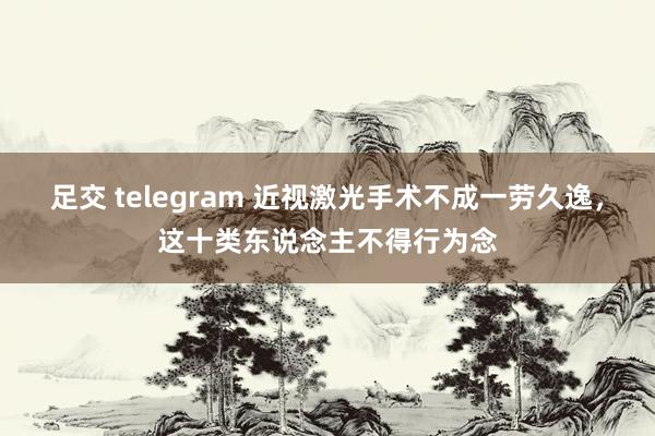 足交 telegram 近视激光手术不成一劳久逸，这十类东说念主不得行为念