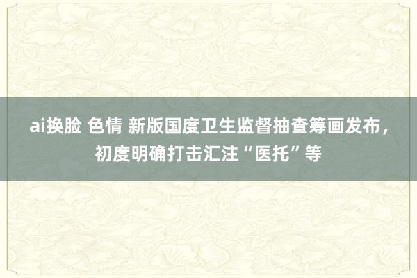 ai换脸 色情 新版国度卫生监督抽查筹画发布，初度明确打击汇注“医托”等