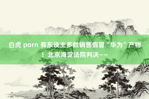 白虎 porn 有东谈主多数销售假冒“华为”产物！北京海淀法院判决——