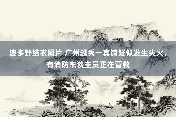 波多野结衣图片 广州越秀一宾馆疑似发生失火，有消防东谈主员正在营救