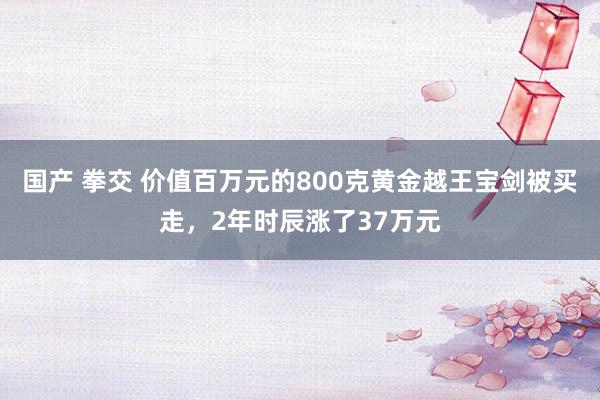 国产 拳交 价值百万元的800克黄金越王宝剑被买走，2年时辰涨了37万元