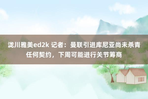 泷川雅美ed2k 记者：曼联引进库尼亚尚未杀青任何契约，下周可能进行关节筹商