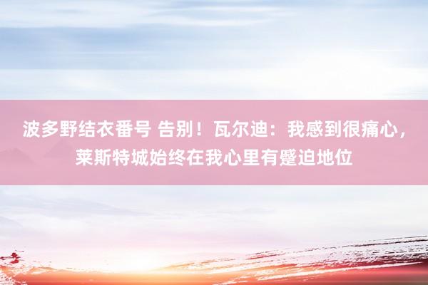 波多野结衣番号 告别！瓦尔迪：我感到很痛心，莱斯特城始终在我心里有蹙迫地位