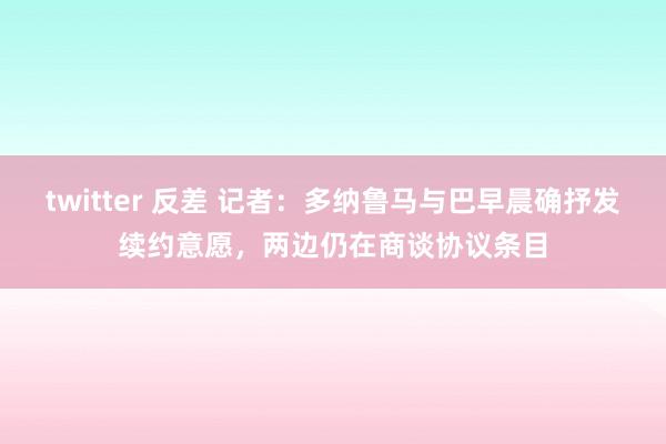 twitter 反差 记者：多纳鲁马与巴早晨确抒发续约意愿，两边仍在商谈协议条目
