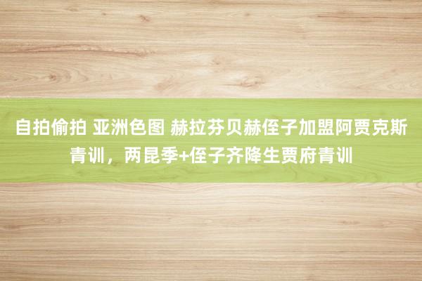 自拍偷拍 亚洲色图 赫拉芬贝赫侄子加盟阿贾克斯青训，两昆季+侄子齐降生贾府青训