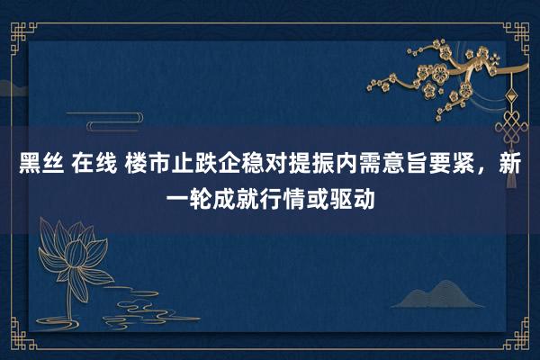 黑丝 在线 楼市止跌企稳对提振内需意旨要紧，新一轮成就行情或驱动