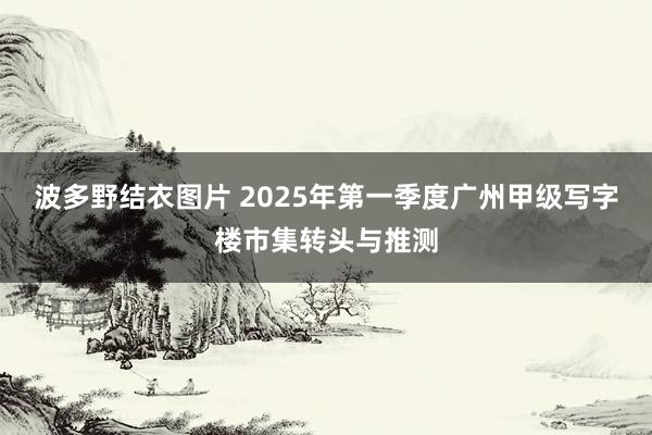 波多野结衣图片 2025年第一季度广州甲级写字楼市集转头与推测