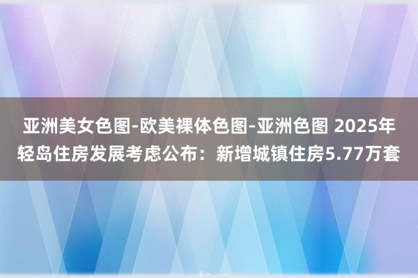 亚洲美女色图-欧美裸体色图-亚洲色图 2025年轻岛住房发展考虑公布：新增城镇住房5.77万套