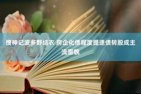 搜神记波多野结衣 房企化债程度提速债转股成主流面貌
