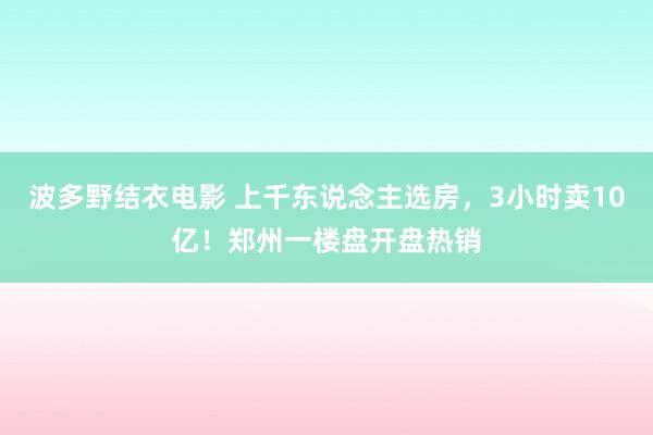 波多野结衣电影 上千东说念主选房，3小时卖10亿！郑州一楼盘开盘热销