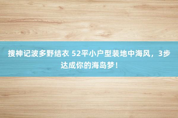 搜神记波多野结衣 52平小户型装地中海风，3步达成你的海岛梦！