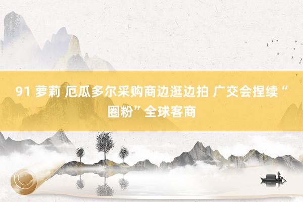 91 萝莉 厄瓜多尔采购商边逛边拍 广交会捏续“圈粉”全球客商