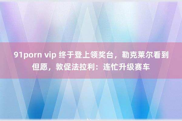 91porn vip 终于登上领奖台，勒克莱尔看到但愿，敦促法拉利：连忙升级赛车