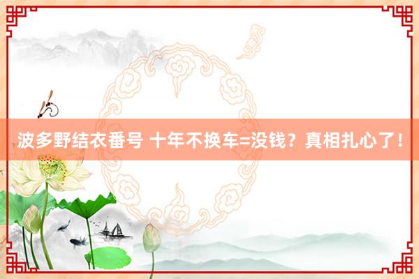 波多野结衣番号 十年不换车=没钱？真相扎心了！
