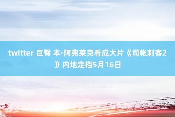 twitter 巨臀 本·阿弗莱克看成大片《司帐刺客2》内地定档5月16日