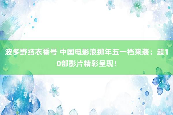 波多野结衣番号 中国电影浪掷年五一档来袭：超10部影片精彩呈现！