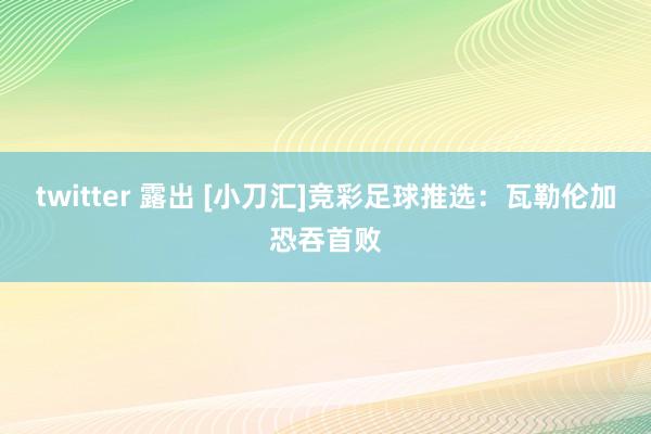 twitter 露出 [小刀汇]竞彩足球推选：瓦勒伦加恐吞首败