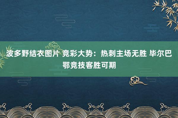 波多野结衣图片 竞彩大势：热刺主场无胜 毕尔巴鄂竞技客胜可期