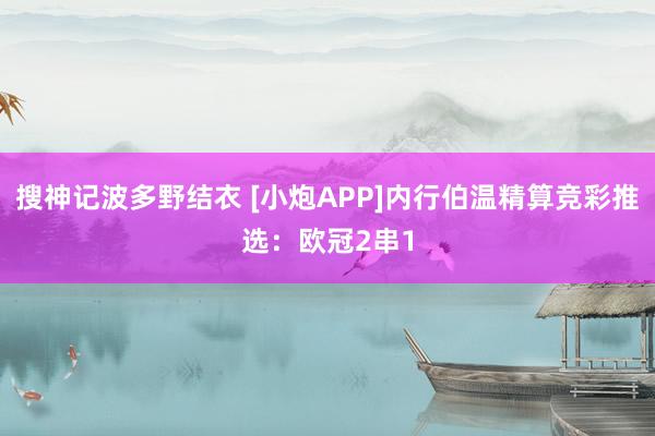 搜神记波多野结衣 [小炮APP]内行伯温精算竞彩推选：欧冠2串1